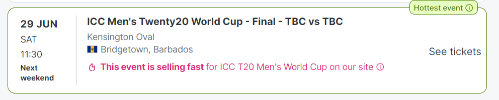 29 JUN
SAT
11:30
Next weekend
ICC Men's Twenty20 World Cup - Final - TBC vs TBC
Kensington Oval
BB National Flag
Bridgetown, Barbados
This event is selling fast for ICC T20 Men's World Cup on our site 
ICC T20 Men's World Cup