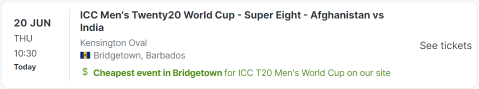 20 JUN
THU
10:30
Today
ICC Men's Twenty20 World Cup - Super Eight - Afghanistan vs India
Kensington Oval
BB National Flag
Bridgetown, Barbados
Cheapest event in Bridgetown for ICC T20 Men's World Cup on our site
ICC T20 Men's World Cup